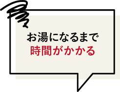 お湯になるまで時間がかかる