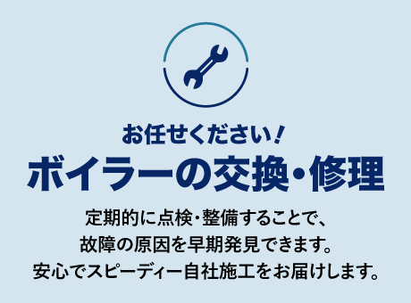 ボイラーの交換・修理
定期的に点検・整備することで、故障の原因を早期発見できます。安心でスピーディー自社施工をお届けします。