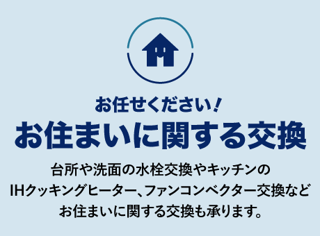 お住まいに関する交換
台所や洗面の水栓交換やキッチンのIHクッキングヒーター、ファンコンベクター交換などお住まいに関する交換も承ります。