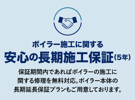 ボイラー施工に関する安心の長期施工保証(5年)
保証期間内であればボイラーの施工に関する修理を無料対応。ボイラー本体の長期延長保証プランもご用意しております。