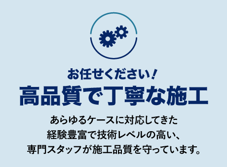 高品質で丁寧な施工
あらゆるケースに対応してきた経験豊富で技術レベルの高い、専門スタッフが施工品質を守っています。